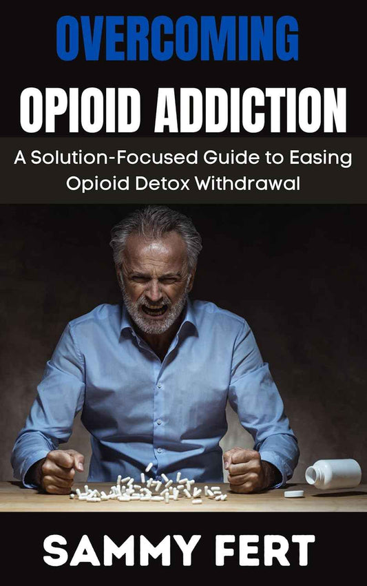 OVERCOMING OPIOID ADDICTION: A Ultimate and Solution-Focused Guide to Easing Opioid Crisis Detox Withdrawal